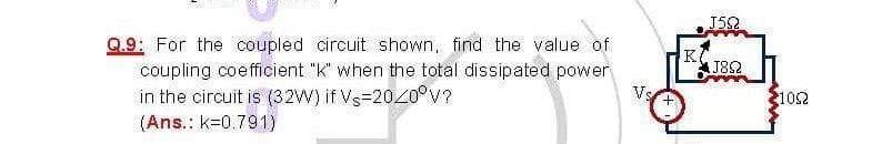 J52
Q.9: For the coupled circuit shown, find the value of
K
J8S2
coupling coefficient "k" when the total dissipated power
in the circuit is (32W) if Vs=2020°v?
(Ans.: k=0.791)
Vs
102
