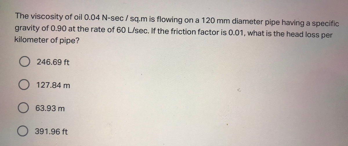 The viscosity of oil 0.04 N-sec/sq.m is flowing on a 120 mm diameter pipe having a specific
gravity of 0.90 at the rate of 60 L/sec. If the friction factor is 0.01, what is the head loss per
kilometer of pipe?
O 246.69 ft
O 127.84 m
O 63.93 m
O 391.96 ft
