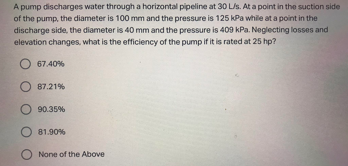 A pump discharges water through a horizontal pipeline at 30 L/s. At a point in the suction side
of the pump, the diameter is 100 mm and the pressure is 125 kPa while at a point in the
discharge side, the diameter is 40 mm and the pressure is 409 kPa. Neglecting losses and
elevation changes, what is the efficiency of the pump if it is rated at 25 hp?
67.40%
87.21%
90.35%
81.90%
None of the Above
