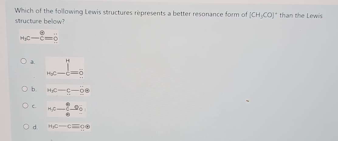 Which of the following Lewis structures represents a better resonance form of [CH3CO]+ than the Lewis
structure below?
+
H3C-C-0
a.
O b.
О с.
O d.
H
H3C-C
H3C
-C-00
✪
H₂C-Co
..
H3C-C 00