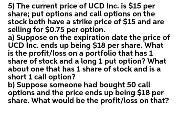 5) The current price of UCD Inc. is $15 per
share; put options and call options on the
stock both have a strike price of $15 and are
selling for $0.75 per option.
a) Suppose on the expiration date the price of
UCD Inc. ends up being $18 per share. What
is the profit/loss on a portfolio that has 1
share of stock and a long 1 put option? What
about one that has 1 share of stock and is a
short 1 call option?
b) Suppose someone had bought 50 call
options and the price ends up being $18 per
share. What would be the profit/loss on that?
