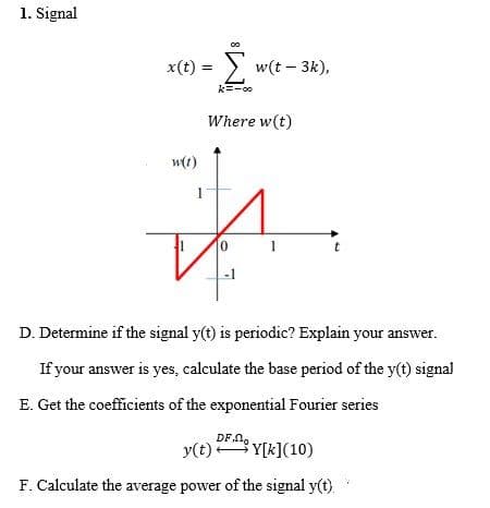 1. Signal
x(t) = > w(t – 3k),
k=-00
Where w(t)
w(t)
0 1
-1
D. Determine if the signal y(t) is periodic? Explain your answer.
If your answer is yes, calculate the base period of the y(t) signal
E. Get the coefficients of the exponential Fourier series
DF n,
y(t) Y[k](10)
F. Calculate the average power of the signal y(t).
