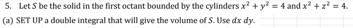 5. Let S be the solid in the first octant bounded by the cylinders x² + y² = 4 and x² + z² = 4.
(a) SET UP a double integral that will give the volume of S. Use dx dy.
