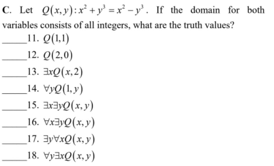 C. Let Q(x,y):x² + y° = x² - y°. If the domain for both
variables consists of all integers, what are the truth values?
11. Q(1,1)
12. Q(2,0)
13. 3xQ(x,2)
14. VyQ(1,y)
15. EX3YQ(x, y)
16. Vx3yQ(x, y)
17. 3YVXQ(x,y)
18. VyaxQ(x,y)
