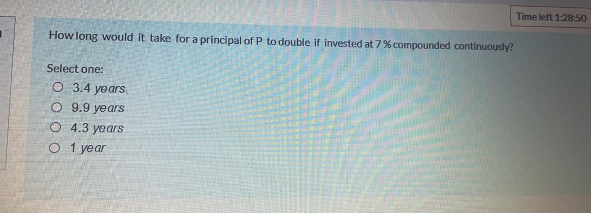 Time left 1:28:50
How long would it take for a principal ofP to double if invested at 7% compounded continuously?
Select one:
O 3.4 yearS
O 9.9 years
О 4.3 years
О 1 уеar
