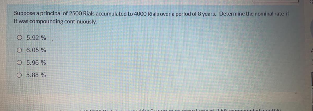 Suppose a principal of 2500 Rials accumulated to 4000 Rials over a period of 8 years. Determine the nominal rate if
it was compounding continuously.
O 5.92 %
O 6.05 %
O 5.96 %
O 5.88 %
compoundod monthly
