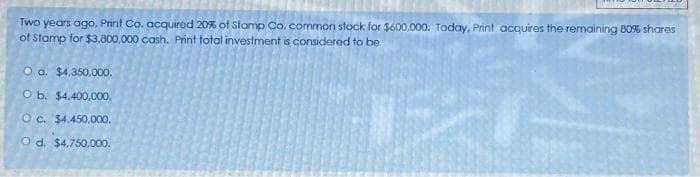 Two years ago, Print Co. acquired 20% of Stamp Co. common stock for $600,000. Today, Print acquires the remaining 80% shares
of Stamp for $3,800,000 cash. Print total investment is considered to be
O a. $4,350,000.
O b. $4,400,000.
O c. $4,450,000.
O d. $4,750,000.