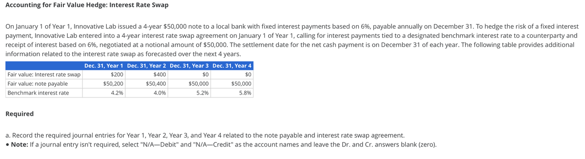 Accounting for Fair Value Hedge: Interest Rate Swap
On January 1 of Year 1, Innovative Lab issued a 4-year $50,000 note to a local bank with fixed interest payments based on 6%, payable annually on December 31. To hedge the risk of a fixed interest
payment, Innovative Lab entered into a 4-year interest rate swap agreement on January 1 of Year 1, calling for interest payments tied to a designated benchmark interest rate to a counterparty and
receipt of interest based on 6%, negotiated at a notional amount of $50,000. The settlement date for the net cash payment is on December 31 of each year. The following table provides additional
information related to the interest rate swap as forecasted over the next 4 years.
Fair value: Interest rate swap
Fair value: note payable
Benchmark interest rate
Required
Dec. 31, Year 1 Dec. 31, Year 2 Dec. 31, Year 3 Dec. 31, Year 4
$200
$0
$50,200
4.2%
$400
$50,400
4.0%
$0
$50,000
5.2%
$50,000
5.8%
a. Record the required journal entries for Year 1, Year 2, Year 3, and Year 4 related to the note payable and interest rate swap agreement.
• Note: a journal entry isn't required, select "N/A-Debit" and "N/A-Credit" as the account names and leave the Dr. and Cr. answers blank (zero).