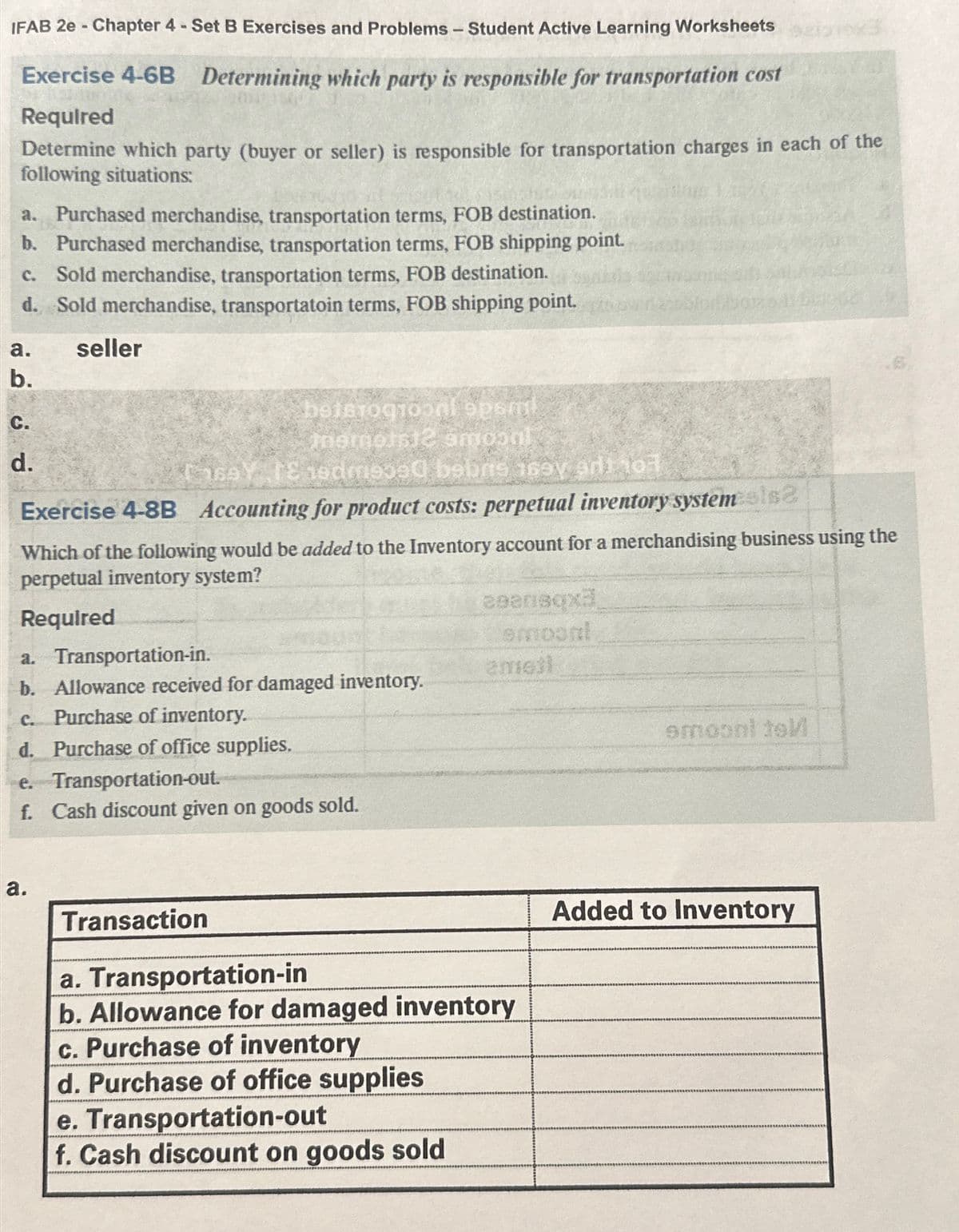 IFAB 2e - Chapter 4 - Set B Exercises and Problems - Student Active Learning Worksheets
Exercise 4-6B Determining which party is responsible for transportation cost
Required
Determine which party (buyer or seller) is responsible for transportation charges in each of the
following situations:
a. Purchased merchandise, transportation terms, FOB destination.
b. Purchased merchandise, transportation terms, FOB shipping point.
C. Sold merchandise, transportation terms, FOB destination.
d. Sold merchandise, transportatoin terms, FOB shipping point.
seller
a.
b.
C.
d.
thernets12 amoonl
TsaY TE hedms390 bebrs 163y ari 101
Exercise 4-8B Accounting for product costs: perpetual inventory systemsls?
botstogtoonlopsml
Which of the following would be added to the Inventory account for a merchandising business using the
perpetual inventory system?
Required
a. Transportation-in.
b. Allowance received for damaged inventory.
C. Purchase of inventory.
d. Purchase of office supplies.
e. Transportation-out.
f. Cash discount given on goods sold.
a.
Transaction
ceensqxa
emoont
emigil
a. Transportation-in
b. Allowance for damaged inventory
c. Purchase of inventory
d. Purchase of office supplies
e. Transportation-out
f. Cash discount on goods sold
smoont tel
Added to Inventory