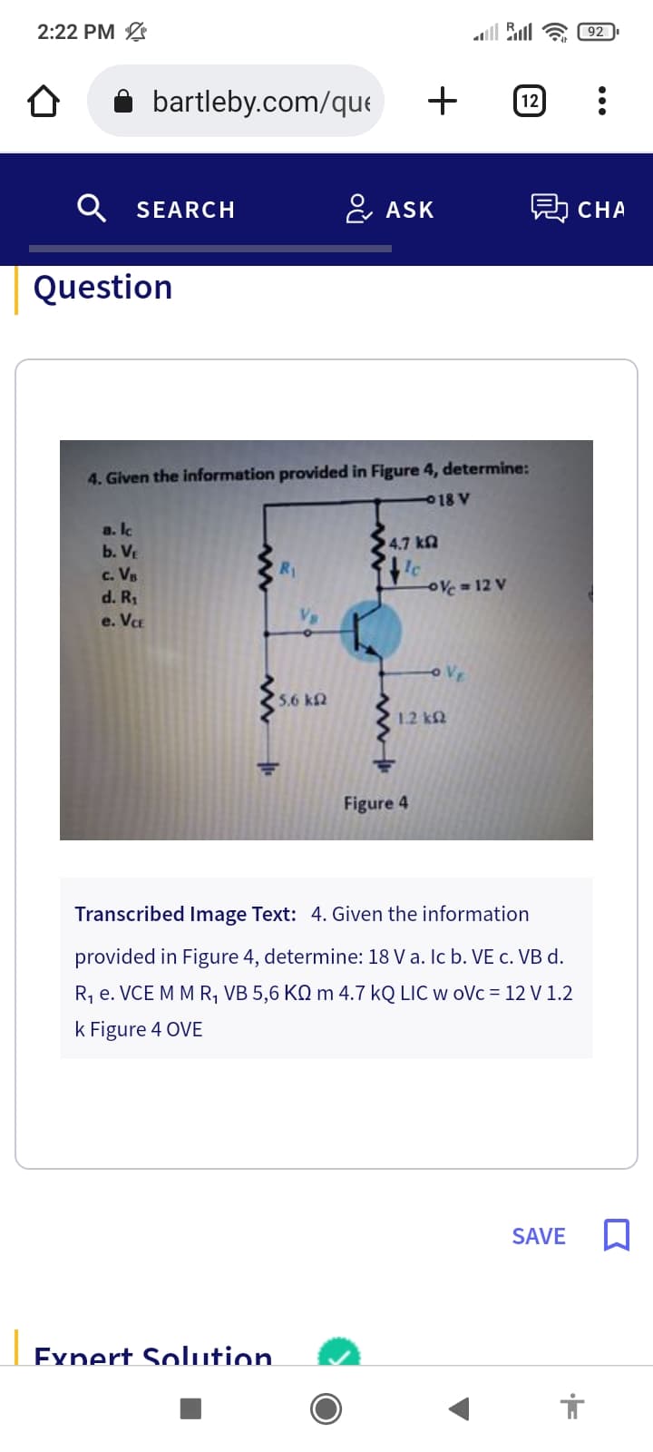 2:22 PM
bartleby.com/que
Q SEARCH
Question
a. lc
b. VE
c. VB
d. R₁
e. VCE
4. Given the information provided in Figure 4, determine:
18 V
'50 ΚΩ
Expert Solution
+
ASK
14.7 ΚΩ
lc
Figure 4
-0%=12 V
OVE
1.2 k
12
Transcribed Image Text: 4. Given the information
provided in Figure 4, determine: 18 V a. lc b. VE c. VB d.
R₁ e.VCE M M R₁ VB 5,6 KQ m 4.7 kQ LIC w oVc = 12 V 1.2
k Figure 4 OVE
則 CHA
SAVE
92
E
: