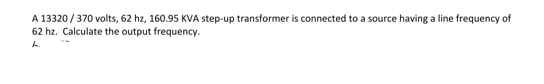 A 13320/370 volts, 62 hz, 160.95 KVA step-up transformer is connected to a source having a line frequency of
62 hz. Calculate the output frequency.
h