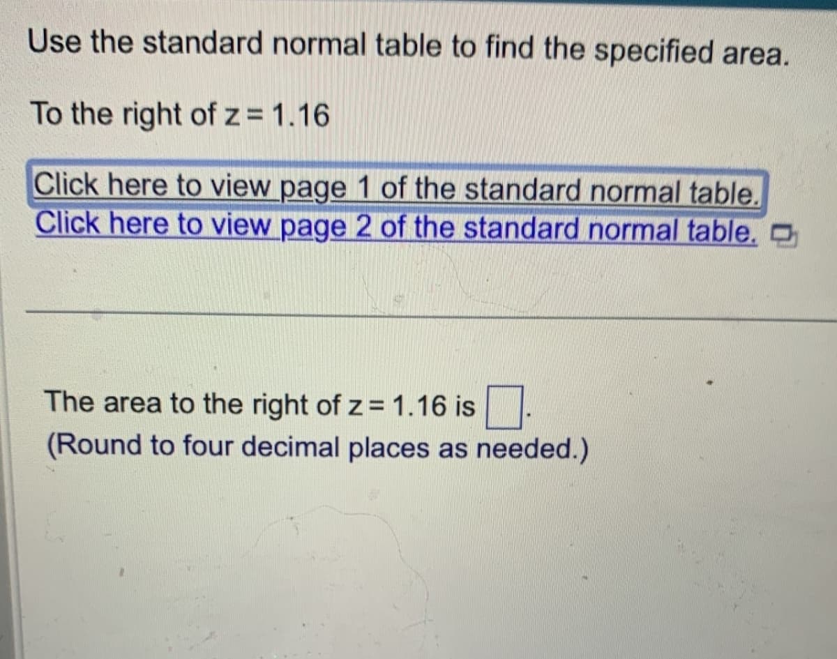 Use the standard normal table to find the specified area.
To the right of z = 1.16
Click here to view page 1 of the standard normal table.
Click here to view page 2 of the standard normal table.
The area to the right of z = 1.16 is
(Round to four decimal places as needed.)