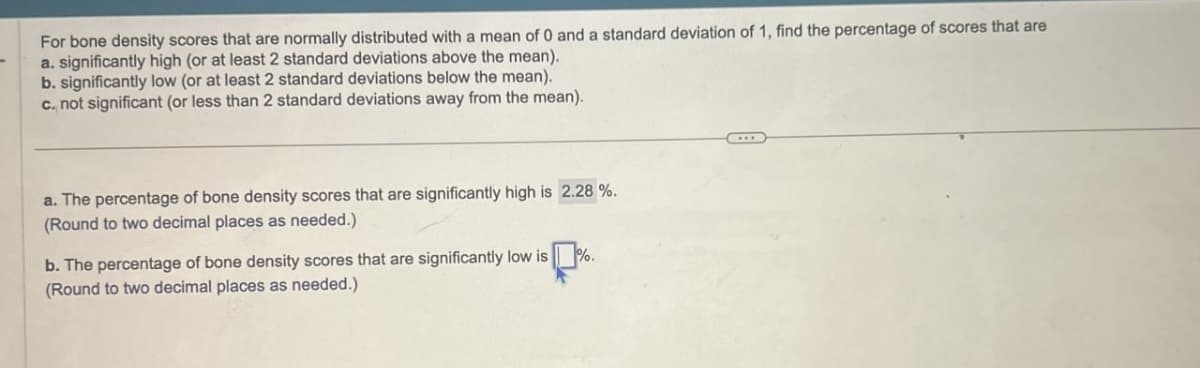 For bone density scores that are normally distributed with a mean of 0 and a standard deviation of 1, find the percentage of scores that are
a. significantly high (or at least 2 standard deviations above the mean).
b. significantly low (or at least 2 standard deviations below the mean).
c. not significant (or less than 2 standard deviations away from the mean).
a. The percentage of bone density scores that are significantly high is 2.28%.
(Round to two decimal places as needed.)
b. The percentage of bone density scores that are significantly low is
(Round to two decimal places as needed.)
%.