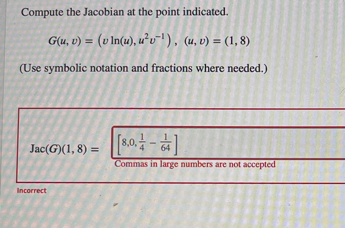 Compute the Jacobian at the point indicated.
G(u, v) = (v In(u), u²v¹), (u, v) = (1,8)
(Use symbolic notation and fractions where needed.)
Jac(G)(1, 8) =
Incorrect
[8.0.1-4]
64
Commas in large numbers are not accepted