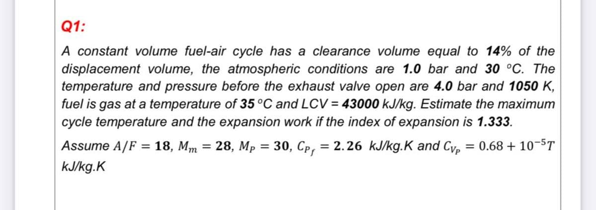 Q1:
A constant volume fuel-air cycle has a clearance volume equal to 14% of the
displacement volume, the atmospheric conditions are 1.0 bar and 30 °C. The
temperature and pressure before the exhaust valve open are 4.0 bar and 1050 K,
fuel is gas at a temperature of 35°C and LCV = 43000 kJ/kg. Estimate the maximum
cycle temperature and the expansion work if the index of expansion is 1.333.
Assume A/F = 18, Mm = 28, Mp = 30, Cp, = 2.26 kJ/kg.K and Cvp
kJ/kg.K
= 0.68 + 10-5T
