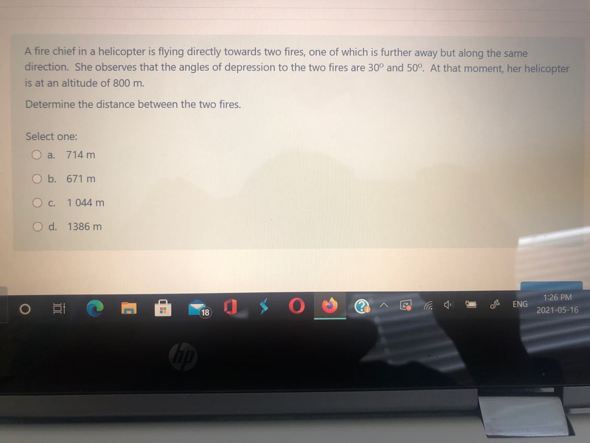 A fire chief in a helicopter is flying directly towards two fires, one of which is further away but along the same
direction. She observes that the angles of depression to the two fires are 30° and 50°. At that moment, her helicopter
is at an altitude of 800 m.
Determine the distance between the two fires.
Select one:
O a. 714 m
Ob. 671 m
O c.
1 044 m
O d. 1386 m
1:26 PM
ENG
18
2021-05-16
