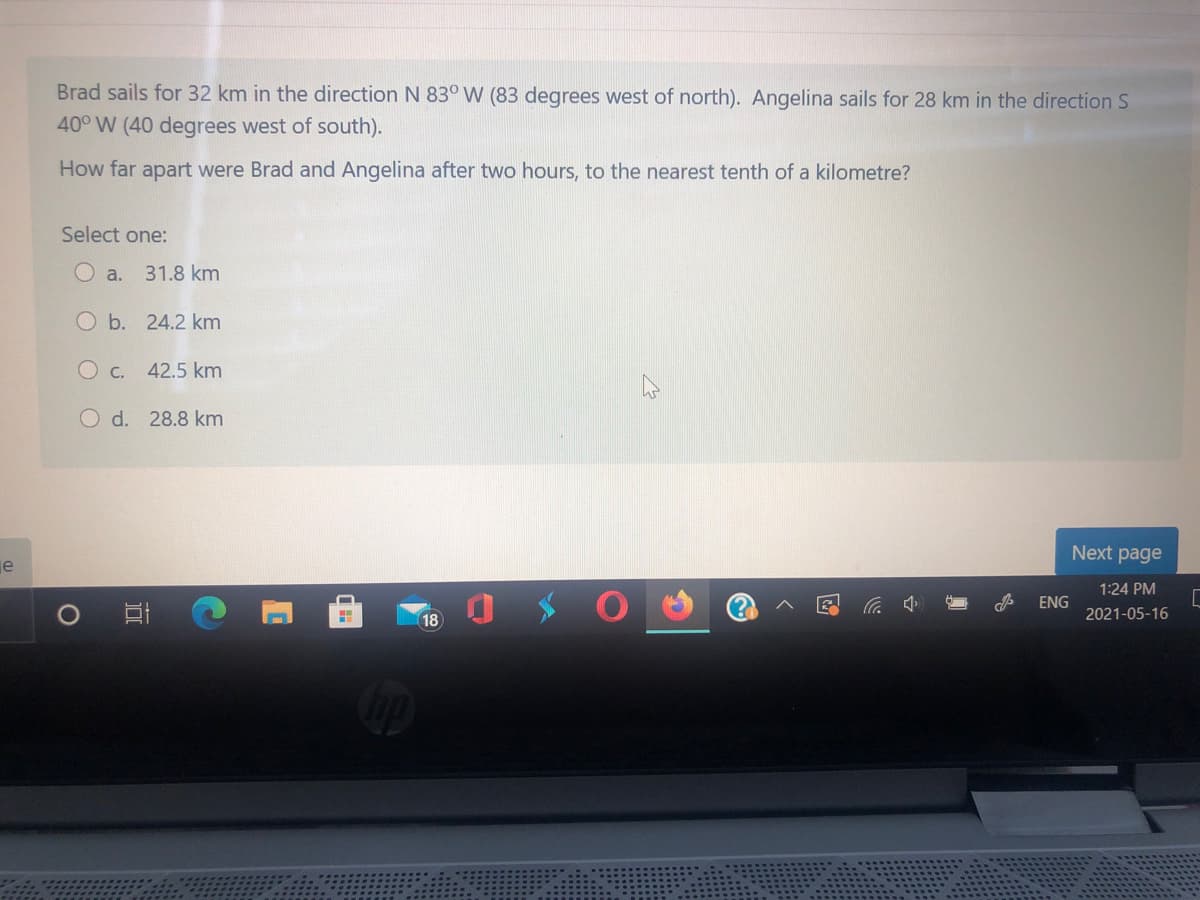 Brad sails for 32 km in the direction N 83° W (83 degrees west of north). Angelina sails for 28 km in the direction S
40° W (40 degrees west of south).
How far apart were Brad and Angelina after two hours, to the nearest tenth of a kilometre?
Select one:
O a. 31.8 km
O b. 24.2 km
O c.
42.5 km
O d. 28.8 km
Next page
je
1:24 PM
(?
G 小
ENG
18
2021-05-16
