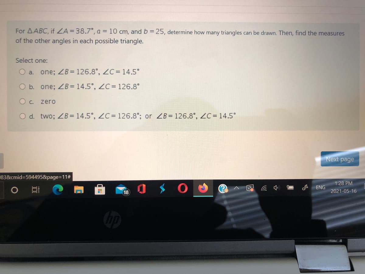 For AABC, if ZA=38.7°, a = 10 cm, and b = 25, determine how many triangles can be drawn. Then, find the measures
of the other angles in each possible triangle.
Select one:
O a.
one; ZB= 126.8°, ZC= 14.5°
O b. one; B= 14.5°, ZC = 126.8°
zero
O d. two; ZB= 14.5°, ZC= 126.8°; or ZB= 126.8°, ZC= 14.5°
Next page
183&cmid=594495&page3D112#3
1:28 PM
ENG
18
2021-05-16
