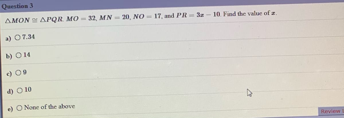 Question 3
AMON APQR. MO = 32, MN = 20, NO = 17, and PR = 3x - 10. Find the value of z.
a) 07.34
b) O 14
c) 09
d) O 10
e) O None of the above
Review
