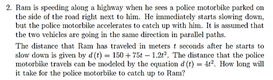 2. Ram is speeding along a highway when he sees a police motorbike parked on
the side of the road right next to him. He immediately starts slowing down,
but the police motorbike accelerates to catch up with him. It is assumed that
the two vehicles are going in the same direction in parallel paths.
The distance that Ram has traveled in meters t seconds after he starts to
slow down is given by d (t) = 150 + 75t – 1.2t². The distance that the police
motorbike travels can be modeled by the equation d (t) = 4t². How long will
it take for the police motorbike to catch up to Ram?
