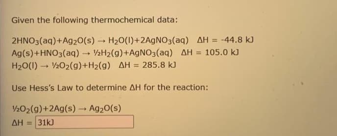 Given the following thermochemical data:
2HNO3(aq) +Ag2O(s)→ H₂O(1)+2AgNO3(aq) AH = -44.8 kJ
Ag(s) + HNO3(aq) → 2H₂(g) +AgNO3(aq) AH = 105.0 kJ
H₂O(1) 20₂2(g) +H₂(g) AH = 285.8 kJ
Use Hess's Law to determine AH for the reaction:
1/2O2(g)+2Ag(s) → Ag₂O(s)
ΔΗ = 31kJ