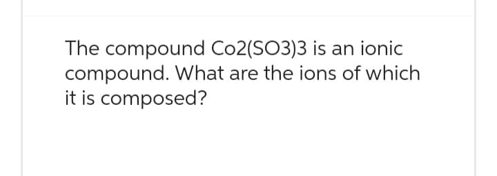 The compound Co2(SO3)3 is an ionic
compound. What are the ions of which
it is composed?