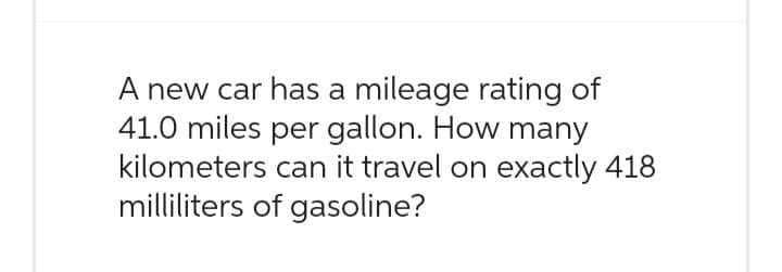 A new car has a mileage rating of
41.0 miles per gallon. How many
kilometers can it travel on exactly 418
milliliters of gasoline?