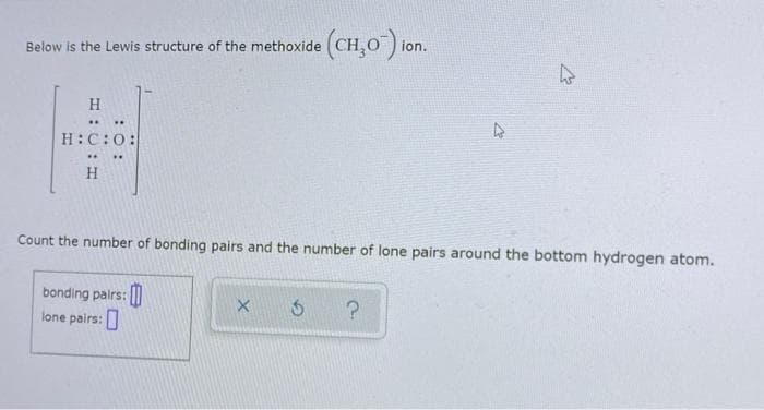 Below is the Lewis structure of the methoxide
H
..
..
H:C:O:
H
bonding pairs:
lone pairs:
(CH₂O) ion.
Count the number of bonding pairs and the number of lone pairs around the bottom hydrogen atom.
0
4
X Ś ?