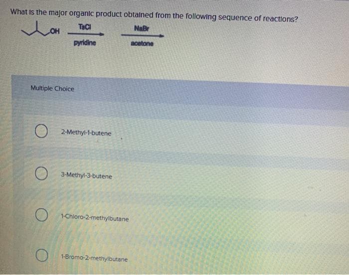 What is the major organic product obtained from the following sequence of reactions?
LOH
TaCl
NaBr
pyridine
acetone
Multiple Choice
2-Methyl-1-butene
3-Methyl-3-butene
1-Chloro-2-methylbutane
1-Bromo-2-methylbutane