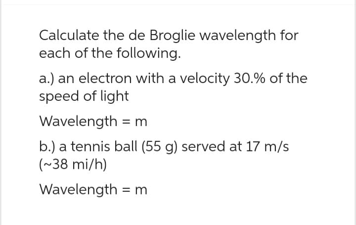 Calculate the de Broglie wavelength for
each of the following.
a.) an electron with a velocity 30.% of the
speed of light
Wavelength = m
b.) a tennis ball (55 g) served at 17 m/s
(~38 mi/h)
Wavelength = m