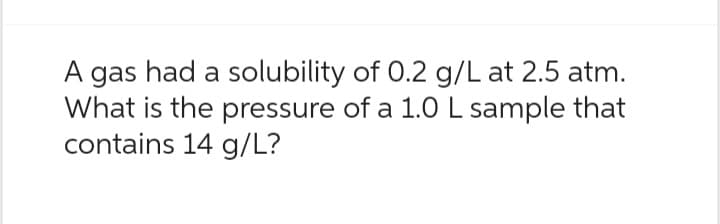 A gas had a solubility of 0.2 g/L at 2.5 atm.
What is the pressure of a 1.0 L sample that
contains 14 g/L?