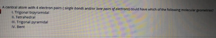 A central atom with 4 electron pairs (single bonds and/or lone pairs of electrons) could have which of the following molecular geometries?
1. Trigonal bipyramidal
II. Tetrahedral
III. Trigonal pyramidal
IV. Bent