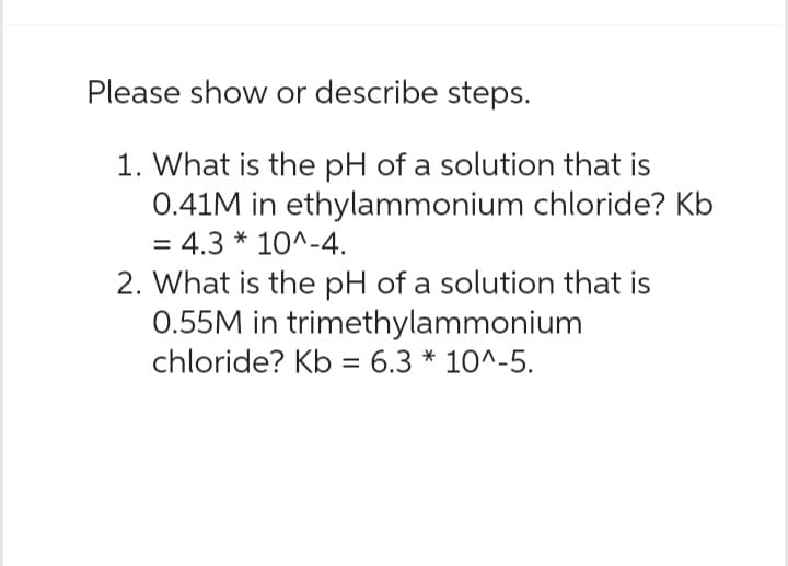 Please show or describe steps.
1. What is the pH of a solution that is
0.41M in ethylammonium chloride? Kb
= 4.3 * 10^-4.
2. What is the pH of a solution that is
0.55M in trimethylammonium
chloride? Kb = 6.3 * 10^-5.