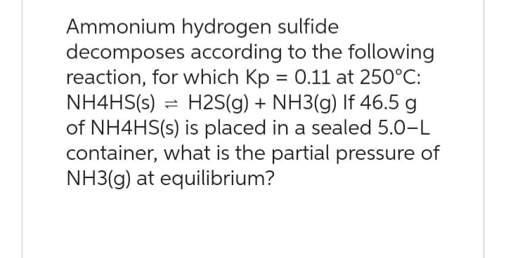 Ammonium hydrogen sulfide
decomposes according to the following
reaction, for which Kp = 0.11 at 250°C:
NH4HS(s) = H2S(g) + NH3(g) If 46.5 g
of NH4HS(s) is placed in a sealed 5.0-L
container, what is the partial pressure of
NH3(g) at equilibrium?