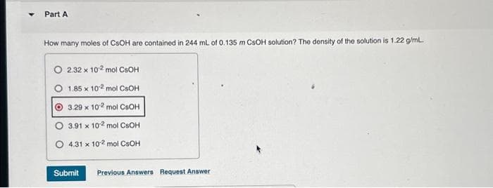 Part A
How many moles of CSOH are contained in 244 mL of 0.135 m CsOH solution? The density of the solution is 1.22 g/mL.
O 2.32 x 102 mol CSOH
O
1.85 x 102 mol CSOH
3.29 x 102 mol CSOH
3.91 x 102 mol CSOH
O 4.31 x 102 mol CSOH
Submit Previous Answers Request Answer