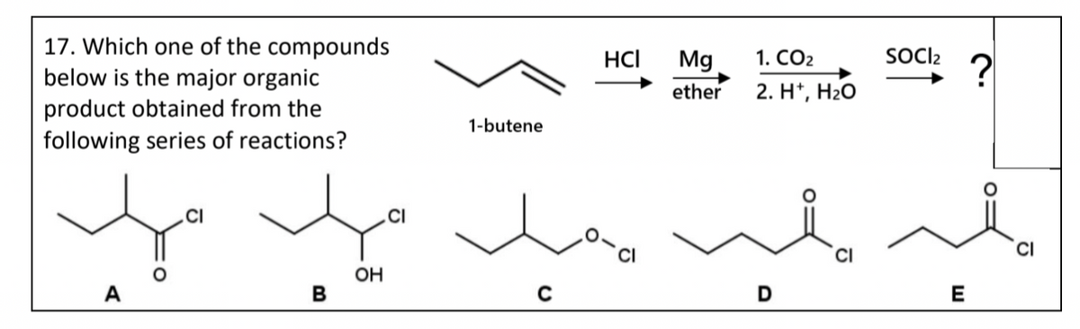 17. Which one of the compounds
below is the major organic
product obtained from the
following series of reactions?
A
CI
B
OH
CI
1-butene
C
HCI
Mg
ether
1. CO₂
2. H+, H₂O
D
SOCI₂
E
?