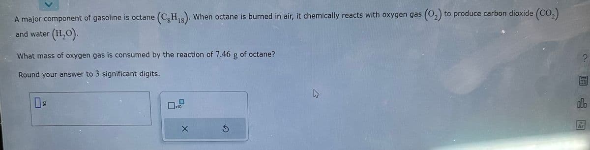 A major component of gasoline is octane (CH₁). When octane is burned in air, it chemically reacts with oxygen gas (0₂) to produce carbon dioxide (CO₂)
and water (H₂O).
What mass of oxygen gas is consumed by the reaction of 7.46 g of octane?
Round your answer to 3 significant digits.
x10
X
Ś
?
OFFE
olo
Ar