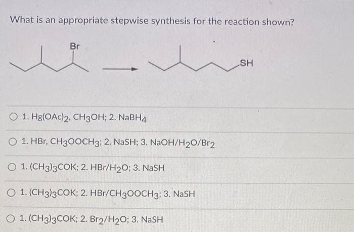 What is an appropriate stepwise synthesis for the reaction shown?
Br
✓
O 1. Hg(OAc)2, CH3OH; 2. NaBH4
O 1. HBr, CH3OOCH3; 2. NaSH; 3. NaOH/H₂O/Br2
O 1. (CH3)3COK; 2. HBr/H₂O; 3. NaSH
O 1. (CH3)3COK; 2. HBr/CH3OOCH3; 3. NASH
O 1. (CH3)3COK; 2. Br2/H₂O; 3. NaSH
SH