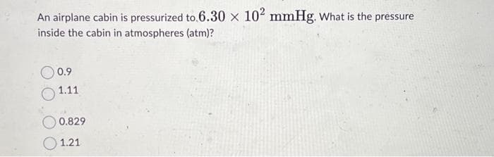 An airplane cabin is pressurized to 6.30 × 10² mmHg. What is the pressure
inside the cabin in atmospheres (atm)?
0.9
1.11
0.829
1.21