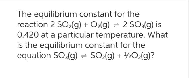 The equilibrium constant for the
reaction 2 SO₂(g) + O₂(g) = 2 SO3(g) is
0.420 at a particular temperature. What
is the equilibrium constant for the
equation SO3(g) = SO₂(g) + ¹½O₂(g)?