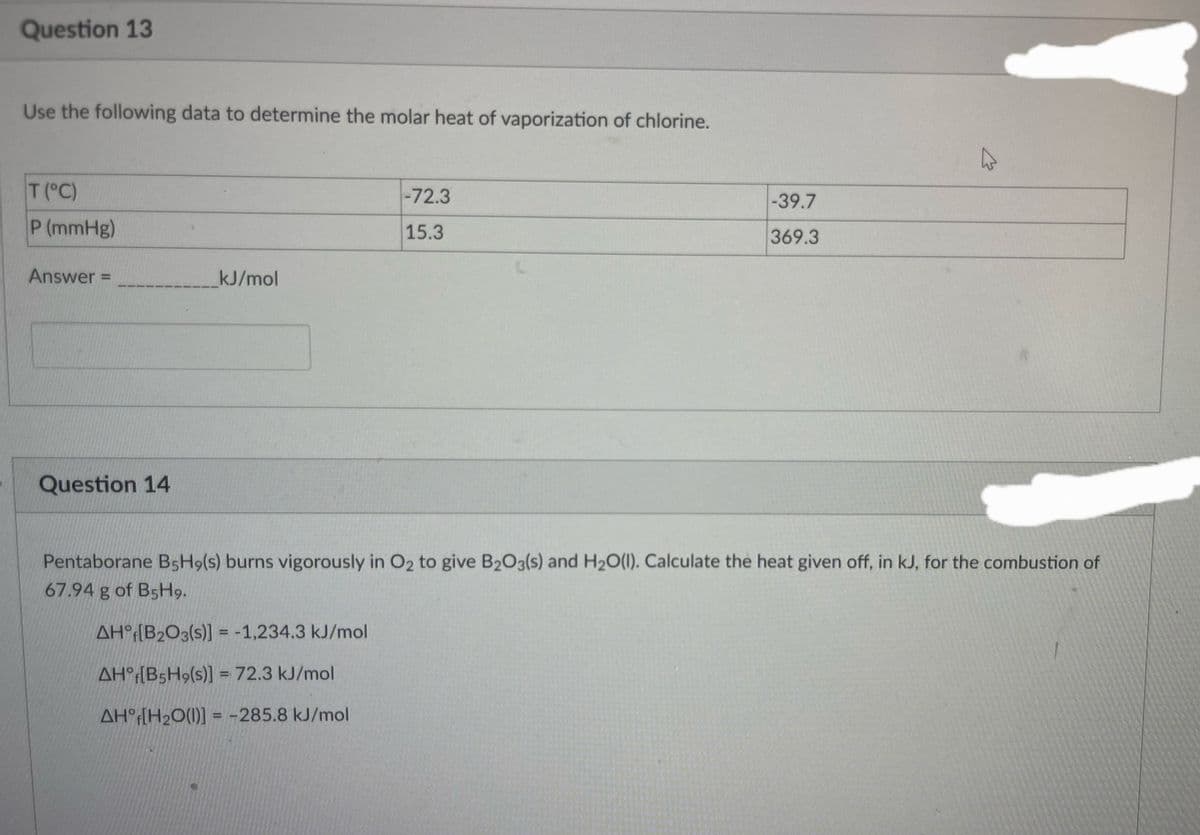 Question 13
Use the following data to determine the molar heat of vaporization of chlorine.
T (°C)
P (mmHg)
Answer =
Question 14
kJ/mol
-72.3
15.3
-39.7
369.3
Pentaborane B5H9(s) burns vigorously in O2 to give B2O3(s) and H₂O(l). Calculate the heat given off, in kJ, for the combustion of
67.94 g of B5H9.
AH [B2O3(s)] = -1,234.3 kJ/mol
AH [B5H9(s)] = 72.3 kJ/mol
AH [H₂O(l)] = -285.8 kJ/mol