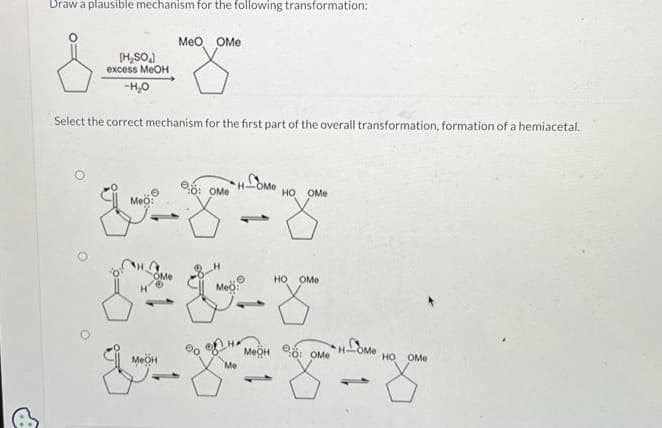 Draw a plausible mechanism for the following transformation:
[H₂SO
excess MeOH
-H₂O
Select the correct mechanism for the first part of the overall transformation, formation of a hemiacetal.
MeO OMe
eo: Ome
V-X-X
MeO:
•
HO OMe
OMe
50-8
Meo:
HO OMe
MOHO: OMe
Me
g-z-y-z
1
HOME
HO OMe