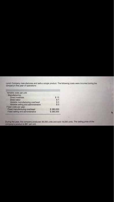 Lynch Company manufactures and sells a single product. The following costs were incurred during the
company's first year of operations:
Variable costs per unit:
Manufacturing:
Direct materials
Direct labor
Variable manufacturing overhead
Variable selling and administrative
Fixed costs per year.
Fixed manufacturing overhead
Fixed selling and administrative
$10
$7
$3
$3
$ 380,000
$ 290,000
During the year, the company produced 38,000 units and sold 18,000 units. The selling price of the
company's product is $61 per unit.