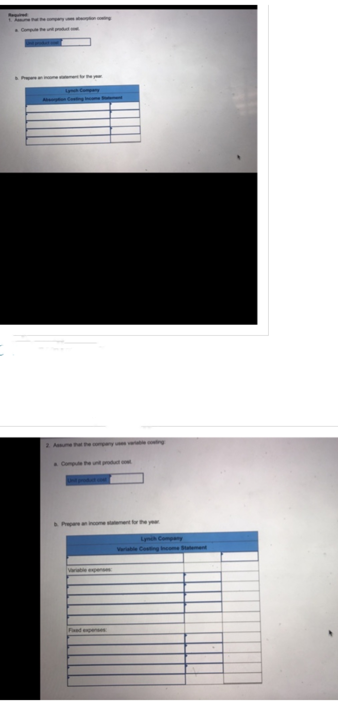 Required:
1. Assume that the company uses absorption costing
a Compute the unit product cost.
Unit product cost
b. Prepare an income statement for the year.
Lynch Company
Absorption Costing Income Statement
2. Assume that the company uses variable costing
a. Compute the unit product cost.
Unit product cost
b. Prepare an income statement for the year.
Variable expenses:
Fixed expenses:
Lynch Company
Variable Costing Income Statement