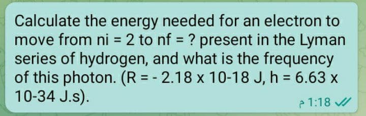 Calculate the energy needed for an electron to
move from ni = 2 to nf ? present in the Lyman
series of hydrogen, and what is the frequency
of this photon. (R = - 2.18 x 10-18 J, h = 6.63 x
10-34 J.s).
%3D
%3D
1:18 /
