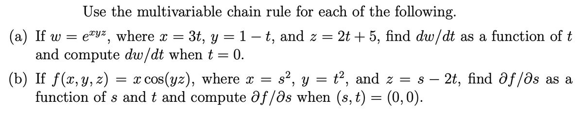 Use the multivariable chain rule for each of the following.
(a) If w = e"yz, where x = 3t, y = 1 – t, and z = 2t + 5, find dw/dt as a function of t
and compute dw/dt when t = 0.
(b) If f(x, y, z)
function of s and t and compute ðf/ds when (s, t) = (0,0).
= x cos(yz), where x =
s2, y = t2, and z = s –
2t, find ðf/ôs as a
