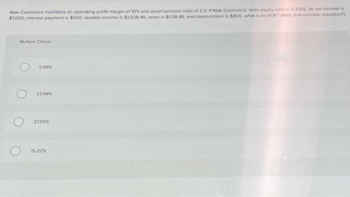 Mak Cosmetics maintains an operating profit margin of 10% and asset turnover ratio of 2.5. If Mak Cosmetics' debt-equity ratio is 0.3333, its net income is
$1,000, interest payment is $600, taxable income is $1,538.46, taxes is $538.46, and depreciation is $800, what is its ROE? (Hint: that monster equation?)
Multiple Choice
5.99%
23.98%
27.55%
15.22%