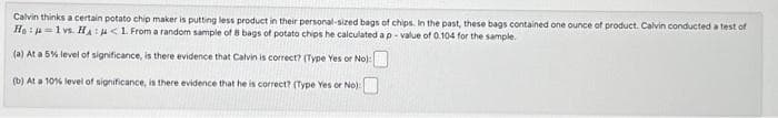 Calvin thinks a certain potato chip maker is putting less product in their personal-sized bags of chips. In the past, these bags contained one ounce of product. Calvin conducted a test of
He: 1vs. Hμ< 1. From a random sample of 8 bags of potato chips he calculated a p-value of 0.104 for the sample.
(a) At a 5% level of significance, is there evidence that Calvin is correct? (Type Yes or No):
(b) At a 10% level of significance, is there evidence that he is correct? (Type Yes or No):