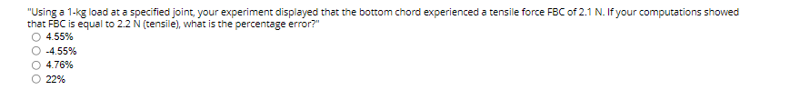 "Using a 1-kg load at a specified joint, your experiment displayed that the bottom chord experienced a tensile force FBC of 2.1 N. If your computations showed
that FBC is equal to 2.2 N (tensile), what is the percentage error?"
O 4.55%
-4.55%
4.76%
22%
