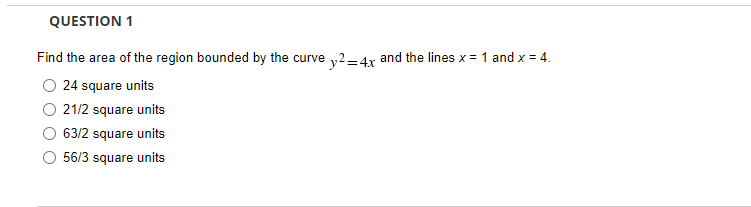 QUESTION 1
Find the area of the region bounded by the curve y2=4x and the lines x = 1 and x = 4.
24 square units
21/2 square units
63/2 square units
56/3 square units

